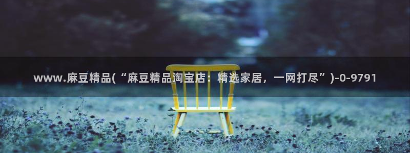 麻豆专区免费：www.麻豆精品(“麻豆精品淘宝店：精选家居，